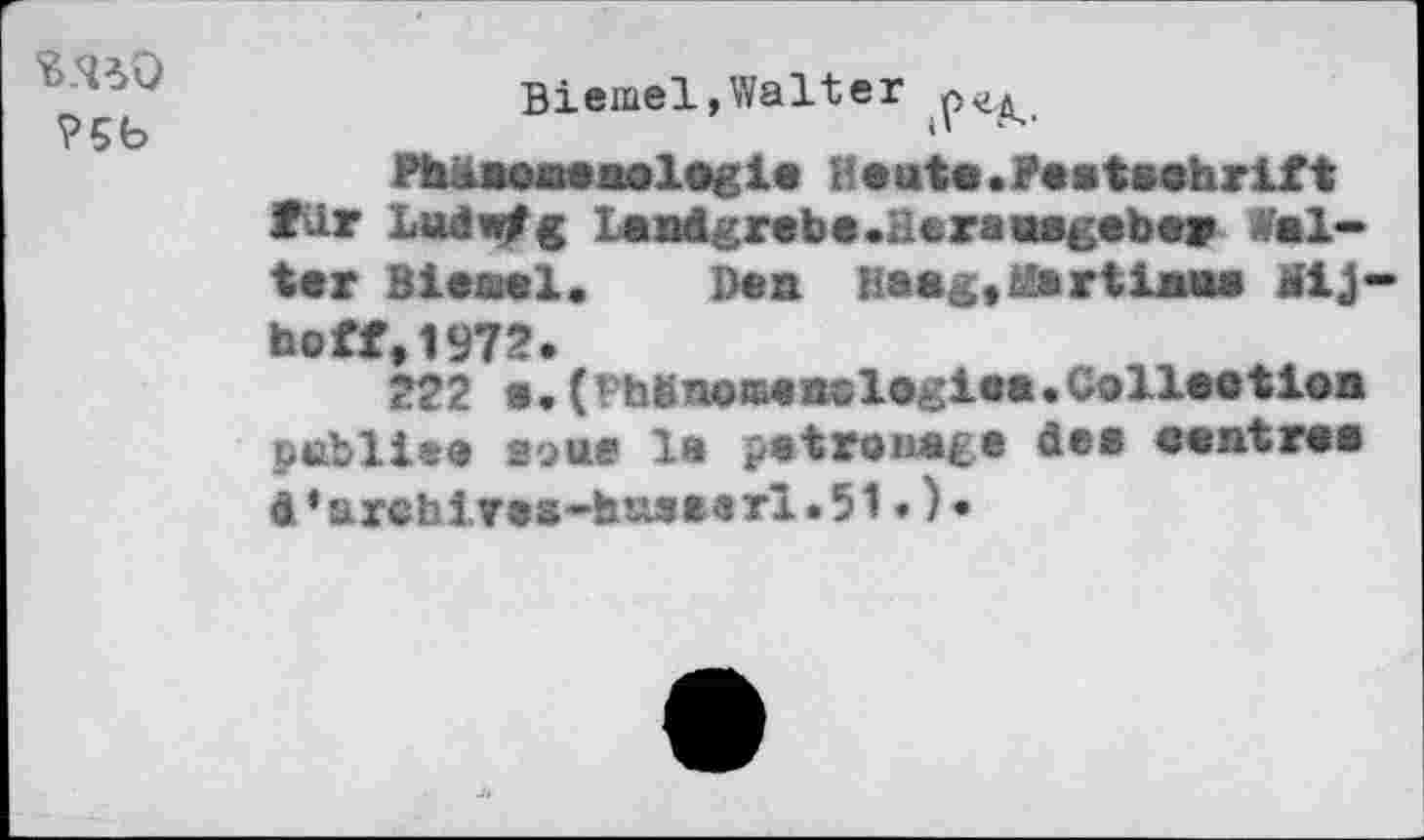 ﻿№0
?5b
Biemel,Walter
Phänomenologie Heute.Festschrift für Ludwig Landgrebe-Herausgeber Welter Bieael. Den Hang,Martians Mij hoff,1972.
222 s.(Phbnoaenologiea.Collection publie® aoue 1» patronage des centres d‘archiTes-husearl.51